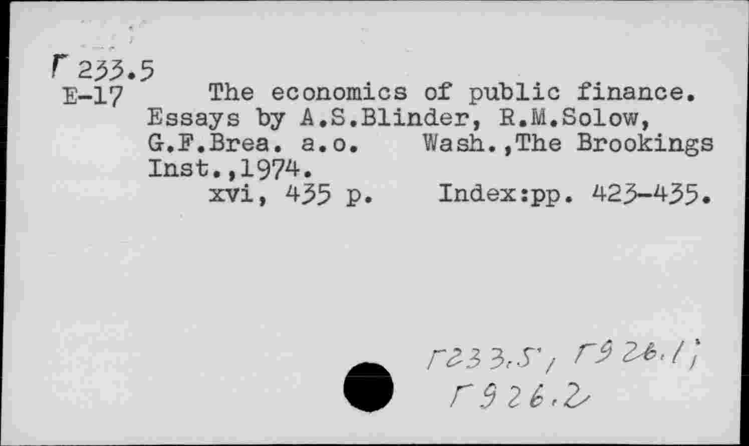 ﻿233.5
E-17 The economics of public finance. Essays by A.S.Blinder, R.M,Solow, G.F.Brea. a.o. Wash.,The Brookings Inst.,1974.
xvi, 435 P. Index:pp. 423-435.